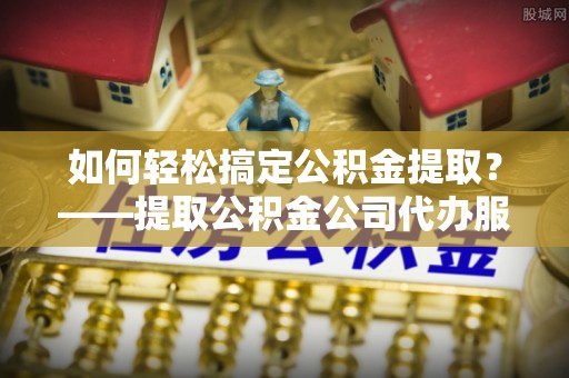 离石如何轻松搞定公积金提取？——提取公积金公司代办服务全解析